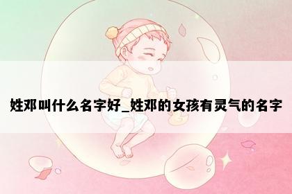姓邓叫什么名字好_姓邓的女孩有灵气的名字