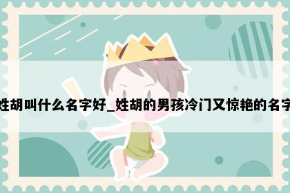 姓胡叫什么名字好_姓胡的男孩冷门又惊艳的名字