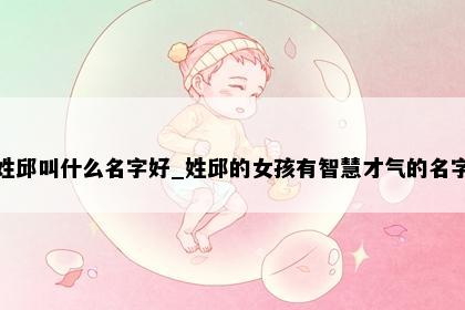 姓邱叫什么名字好_姓邱的女孩有智慧才气的名字