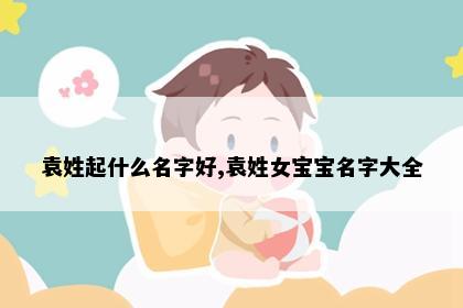 袁姓起什么名字好,袁姓女宝宝名字大全