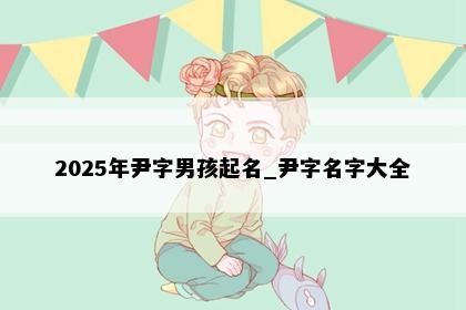 2025年尹字男孩起名_尹字名字大全