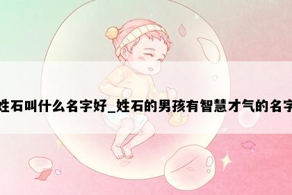 姓石叫什么名字好_姓石的男孩有智慧才气的名字