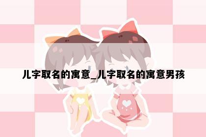儿字取名的寓意_儿字取名的寓意男孩
