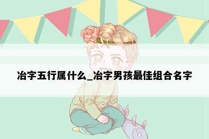 冶字五行属什么_冶字男孩最佳组合名字