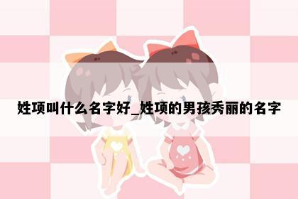 姓项叫什么名字好_姓项的男孩秀丽的名字