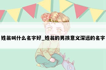 姓翁叫什么名字好_姓翁的男孩意义深远的名字
