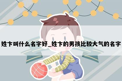 姓卞叫什么名字好_姓卞的男孩比较大气的名字