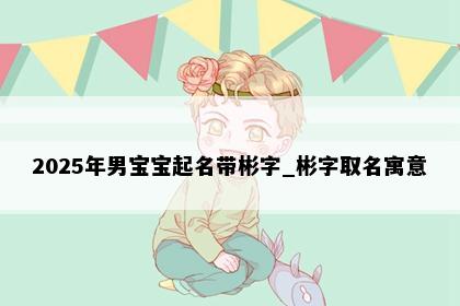 2025年男宝宝起名带彬字_彬字取名寓意