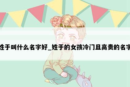 姓于叫什么名字好_姓于的女孩冷门且高贵的名字