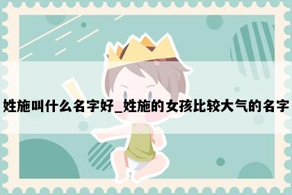 姓施叫什么名字好_姓施的女孩比较大气的名字